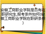 安徽工商职业学院是否有在职研究生,报考条件如何(安徽工商职业学院在职研条件)