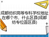 成都纺织高等专科学校地址在哪个市，什么区县(成都纺专位置区县)
