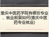 重庆中医药学院有哪些专业，就业前景如何(重庆中医药专业就业)