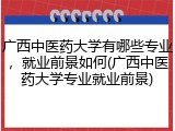 广西中医药大学有哪些专业，就业前景如何(广西中医药大学专业就业前景)