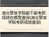 湖北警官学院能不能考研，成绩在哪里查询(湖北警官学院考研成绩查询)