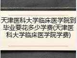 天津医科大学临床医学院到毕业要花多少学费(天津医科大学临床医学院学费)