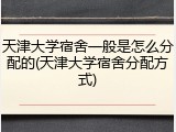 天津大学宿舍一般是怎么分配的(天津大学宿舍分配方式)