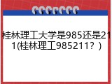桂林理工大学是985还是211(桂林理工985211？)