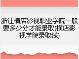 浙江横店影视职业学院一般要多少分才能录取(横店影视学院录取线)