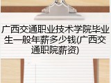 广西交通职业技术学院毕业生一般年薪多少钱(广西交通职院薪资)