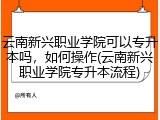 云南新兴职业学院可以专升本吗，如何操作(云南新兴职业学院专升本流程)