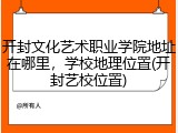 开封文化艺术职业学院地址在哪里，学校地理位置(开封艺校位置)