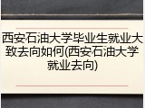 西安石油大学毕业生就业大致去向如何(西安石油大学就业去向)