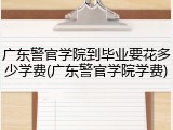 广东警官学院到毕业要花多少学费(广东警官学院学费)