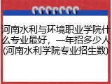 河南水利与环境职业学院什么专业最好，一年招多少人(河南水利学院专业招生数)