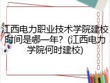 江西电力职业技术学院建校时间是哪一年？(江西电力学院何时建校)
