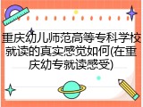 重庆幼儿师范高等专科学校就读的真实感觉如何(在重庆幼专就读感受)