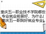 重庆五一职业技术学院哪些专业就业前景好，为什么(重庆五一职院好就业专业)
