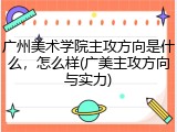 广州美术学院主攻方向是什么，怎么样(广美主攻方向与实力)