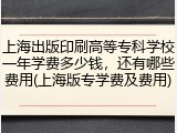 上海出版印刷高等专科学校一年学费多少钱，还有哪些费用(上海版专学费及费用)