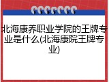 北海康养职业学院的王牌专业是什么(北海康院王牌专业)