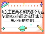 山东工艺美术学院哪个专业毕业就业前景比较好(山艺就业好的专业)