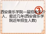 西安音乐学院一届招收多少人，最近几年(西安音乐学院近年招生人数)