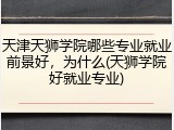 天津天狮学院哪些专业就业前景好，为什么(天狮学院好就业专业)