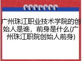 广州珠江职业技术学院的创始人是谁，前身是什么(广州珠江职院创始人前身)