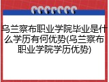 乌兰察布职业学院毕业是什么学历有何优势(乌兰察布职业学院学历优势)