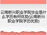 云南新兴职业学院毕业是什么学历有何优势(云南新兴职业学院学历优势)