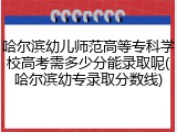 哈尔滨幼儿师范高等专科学校高考需多少分能录取呢(哈尔滨幼专录取分数线)