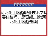 河北化工医药职业技术学院要住校吗，是否能走读(河北化工医药走读)