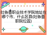 吐鲁番职业技术学院地址在哪个市，什么区县(吐鲁番职院位置)