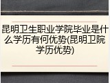 昆明卫生职业学院毕业是什么学历有何优势(昆明卫院学历优势)