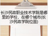 长沙民政职业技术学院是哪里的学校，在哪个城市(长沙民政学院位置)