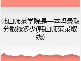 韩山师范学院是一本吗录取分数线多少(韩山师范录取线)