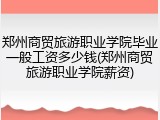 郑州商贸旅游职业学院毕业一般工资多少钱(郑州商贸旅游职业学院薪资)