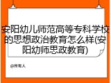 安阳幼儿师范高等专科学校的思想政治教育怎么样(安阳幼师思政教育)