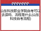 山东科技职业学院自考可以去读吗，流程是什么(山东科技自考流程)