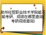 泉州经贸职业技术学院能不能考研，成绩在哪里查询(考研成绩查询)
