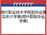 喀什职业技术学院到毕业要花多少学费(喀什职院毕业学费)