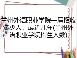 兰州外语职业学院一届招收多少人，最近几年(兰州外语职业学院招生人数)