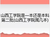 山西工学院是一本还是本科第二批(山西工学院属几本)