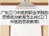 广东江门中医药职业学院的思想政治教育怎么样(江门中医药思政教育)