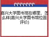 嘉兴大学图书馆在哪里，怎么样(嘉兴大学图书馆位置评价)