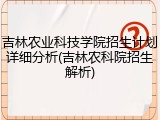 吉林农业科技学院招生计划详细分析(吉林农科院招生解析)