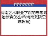 海南艺术职业学院的思想政治教育怎么样(海南艺院思政教育)