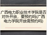 广西电力职业技术学院是否对外开放，要预约吗(广西电力学院开放需预约吗)