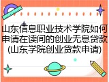 山东信息职业技术学院如何申请在读间的创业无息贷款(山东学院创业贷款申请)
