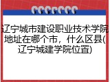 辽宁城市建设职业技术学院地址在哪个市，什么区县(辽宁城建学院位置)