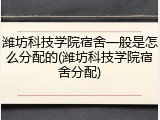 潍坊科技学院宿舍一般是怎么分配的(潍坊科技学院宿舍分配)