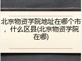 北京物资学院地址在哪个市，什么区县(北京物资学院在哪)
