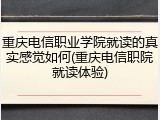 重庆电信职业学院就读的真实感觉如何(重庆电信职院就读体验)